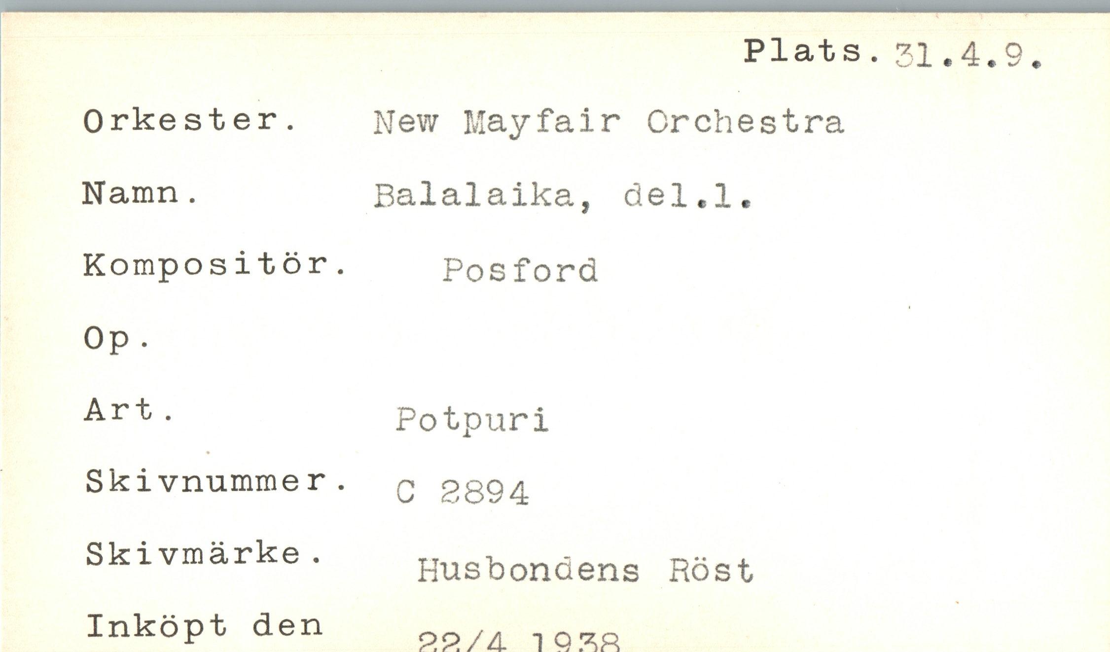  ﻿Plats.31.4.9
Orkester. Namn .
Kompositör. Op .
Art .
Skivnummer. Skivmärke. Inköpt den
New Mayfair Orchestra Balalaika, del.l. Posford
Potpuri
C 2894
Husbondens Röst 9.9./A IQ	ZR